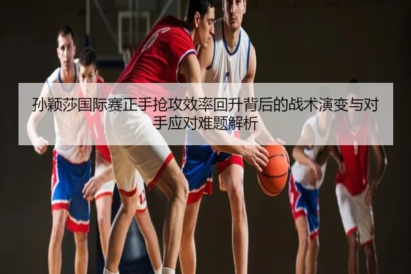 孙颖莎国际赛正手抢攻效率回升背后的战术演变与对手应对难题解析