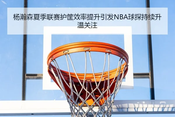 杨瀚森夏季联赛护筐效率提升引发NBA球探持续升温关注