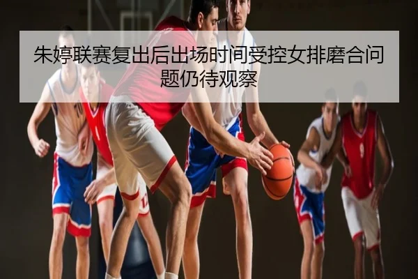 朱婷联赛复出后出场时间受控女排磨合问题仍待观察