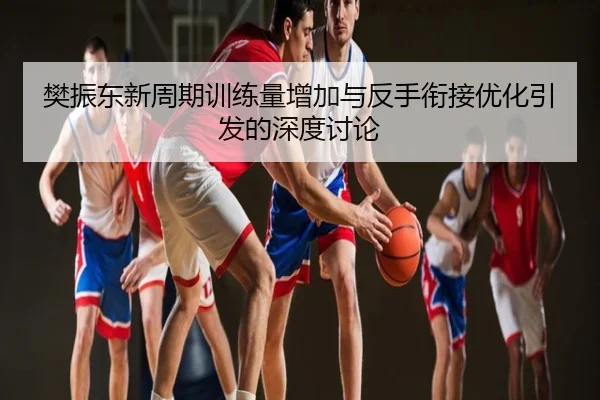 樊振东新周期训练量增加与反手衔接优化引发的深度讨论