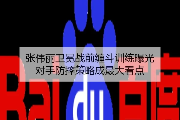 张伟丽卫冕战前缠斗训练曝光 对手防摔策略成最大看点