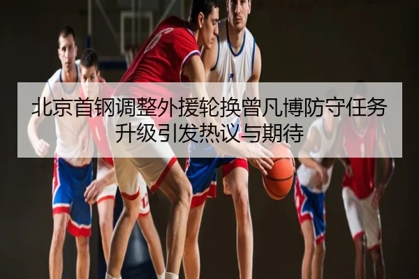 北京首钢调整外援轮换曾凡博防守任务升级引发热议与期待