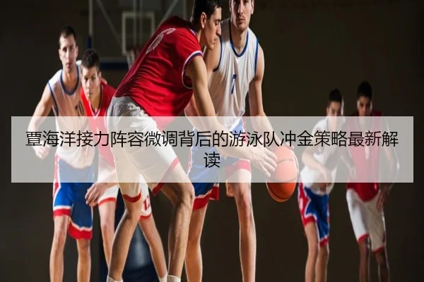 覃海洋接力阵容微调背后的游泳队冲金策略最新解读