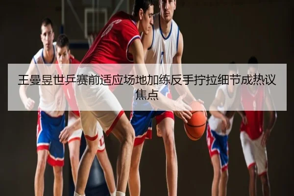 王曼昱世乒赛前适应场地加练反手拧拉细节成热议焦点