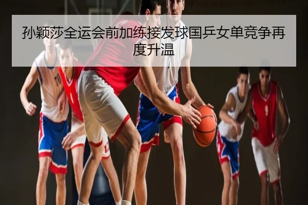 孙颖莎全运会前加练接发球国乒女单竞争再度升温