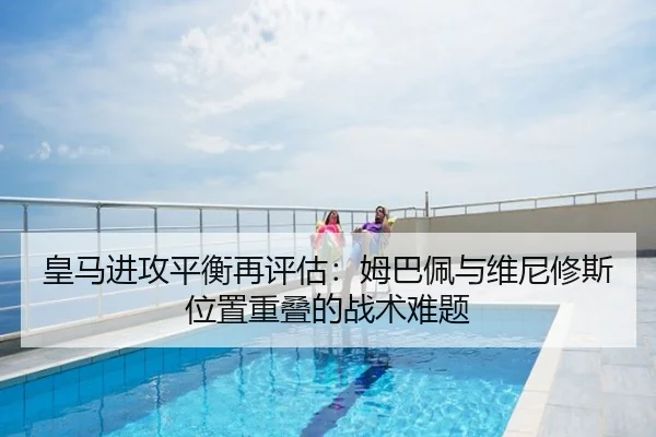 皇马进攻平衡再评估：姆巴佩与维尼修斯位置重叠的战术难题