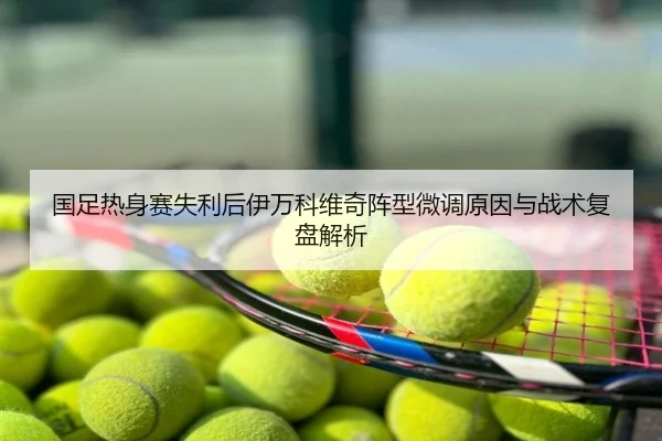 国足热身赛失利后伊万科维奇阵型微调原因与战术复盘解析