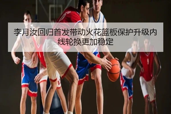 李月汝回归首发带动火花篮板保护升级内线轮换更加稳定